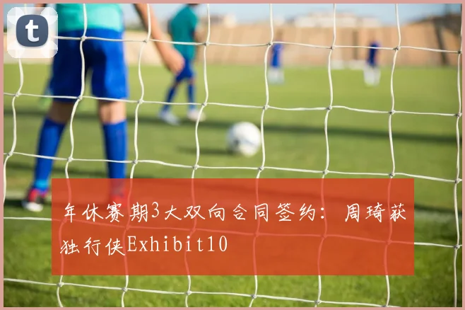 年休赛期3大双向合同签约：周琦获独行侠Exhibit10